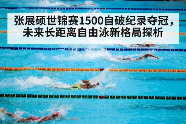 张展硕世锦赛1500自破纪录夺冠,未来长距离自由泳新格局探析