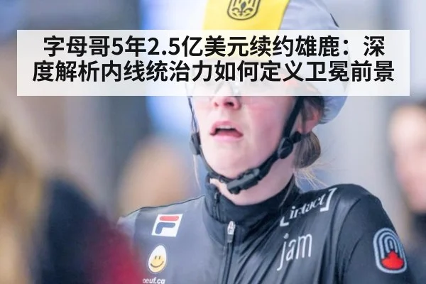 字母哥5年2.5亿美元续约雄鹿:深度解析内线统治力如何定义卫冕前景